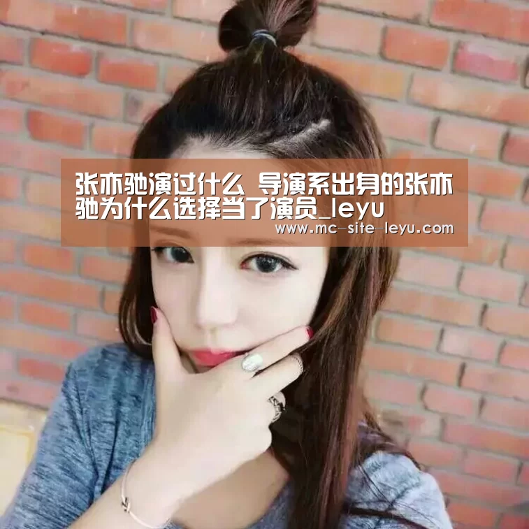 张亦驰演过什么 导演系出身的张亦驰为什么选择当了演员_leyu