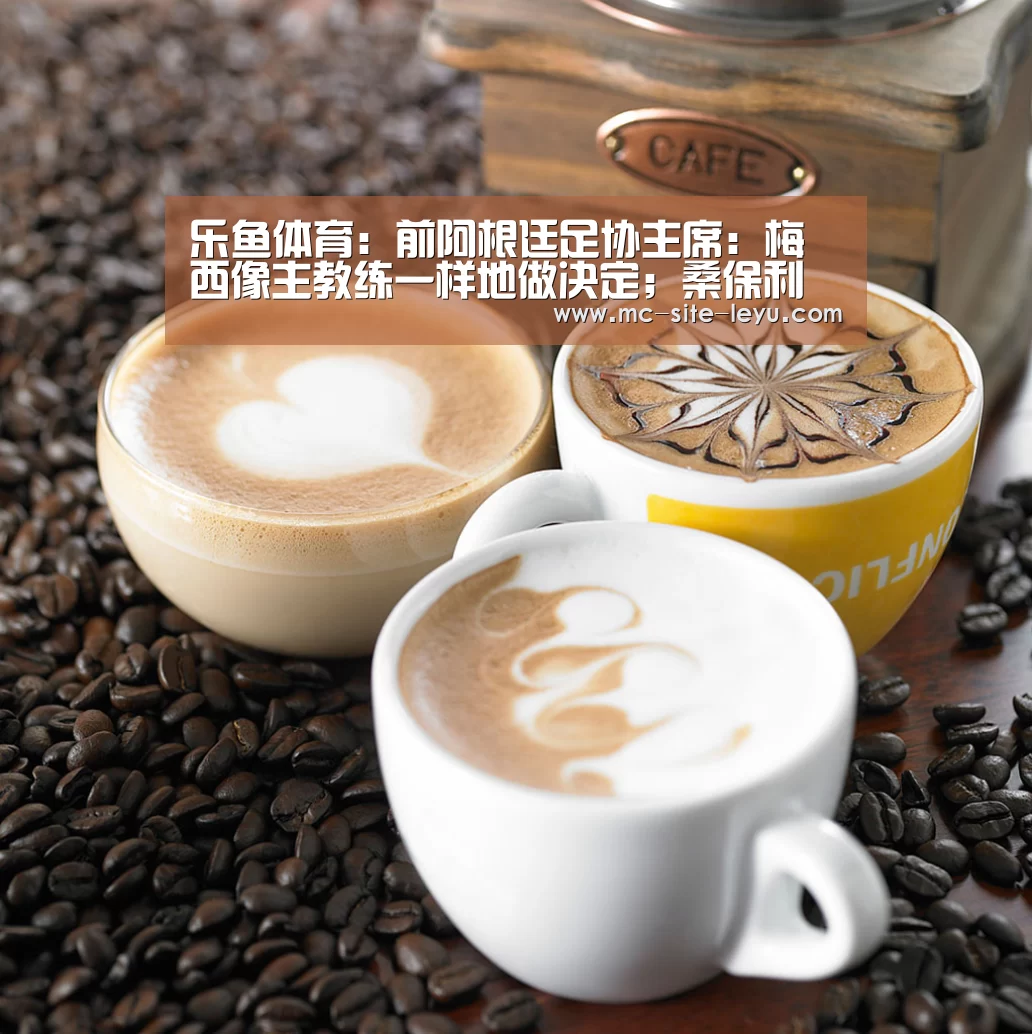 乐鱼体育:前阿根廷足协主席:梅西像主教练一样地做决定;桑保利应辞职